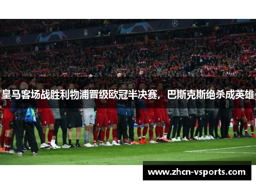 皇马客场战胜利物浦晋级欧冠半决赛，巴斯克斯绝杀成英雄